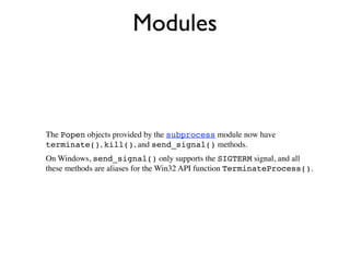 Modules



The Popen objects provided by the subprocess module now have
terminate(), kill(), and send_signal() methods.
On Windows, send_signal() only supports the SIGTERM signal, and all
these methods are aliases for the Win32 API function TerminateProcess().
 