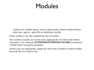 Modules


    Another new variable, dont_write_bytecode, controls whether Python
    writes any .pyc or .pyo ﬁles on importing a module.
If this variable is true, the compiled ﬁles are not written.
The variable is initially set on start-up by supplying the -B switch to the Python
interpreter, or by setting the PYTHONDONTWRITEBYTECODE environment
variable before running the interpreter.
Python code can subsequently change the value of this variable to control whether
bytecode ﬁles are written or not.
 