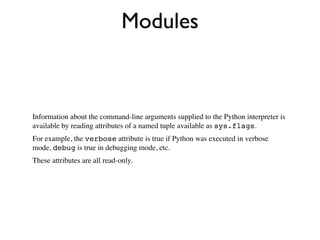 Modules



Information about the command-line arguments supplied to the Python interpreter is
available by reading attributes of a named tuple available as sys.flags.
For example, the verbose attribute is true if Python was executed in verbose
mode, debug is true in debugging mode, etc.
These attributes are all read-only.
 