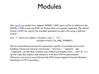 Modules

The tarfile module now supports POSIX.1-2001 (pax) tarﬁles in addition to the
POSIX.1-1988 (ustar) and GNU tar formats that were already supported. The default
format is GNU tar; specify the format parameter to open a ﬁle using a different
format:
tar = tarfile.open("output.tar", "w",
                   format=tarfile.PAX_FORMAT)

The new encoding and errors parameters specify an encoding and an error
handling scheme for character conversions. 'strict', 'ignore', and
'replace' are the three standard ways Python can handle errors,; 'utf-8' is a
special value that replaces bad characters with their UTF-8 representation.
(Character conversions occur because the PAX format supports Unicode ﬁlenames,
defaulting to UTF-8 encoding.)
 