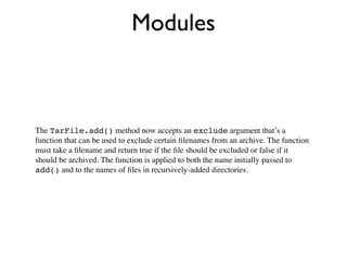 Modules



The TarFile.add() method now accepts an exclude argument that’s a
function that can be used to exclude certain ﬁlenames from an archive. The function
must take a ﬁlename and return true if the ﬁle should be excluded or false if it
should be archived. The function is applied to both the name initially passed to
add() and to the names of ﬁles in recursively-added directories.
 