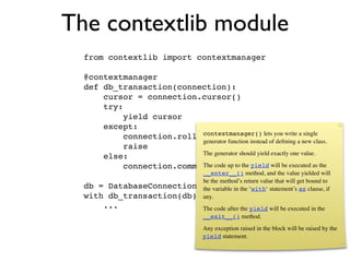 The contextlib module
  from contextlib import contextmanager

  @contextmanager
  def db_transaction(connection):
      cursor = connection.cursor()
      try:
           yield cursor
      except:
                           contextmanager() lets you write a single
           connection.rollback()
                           generator function instead of deﬁning a new class.
           raise
                           The generator should yield exactly one value.
      else:
           connection.commit() up to the yield will be executed as the
                           The code
                             __enter__() method, and the value yielded will
                             be the method’s return value that will get bound to
  db =    DatabaseConnection() variable in the ‘with‘ statement’s as clause, if
                             the
  with    db_transaction(db) as cursor:
                             any.
         ...                           The code after the yield will be executed in the
                                       __exit__() method.
                                       Any exception raised in the block will be raised by the
                                       yield statement.
 