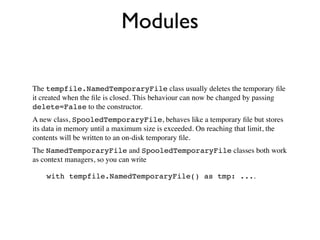Modules

The tempfile.NamedTemporaryFile class usually deletes the temporary ﬁle
it created when the ﬁle is closed. This behaviour can now be changed by passing
delete=False to the constructor.
A new class, SpooledTemporaryFile, behaves like a temporary ﬁle but stores
its data in memory until a maximum size is exceeded. On reaching that limit, the
contents will be written to an on-disk temporary ﬁle.
The NamedTemporaryFile and SpooledTemporaryFile classes both work
as context managers, so you can write

    with tempfile.NamedTemporaryFile() as tmp: ....
 