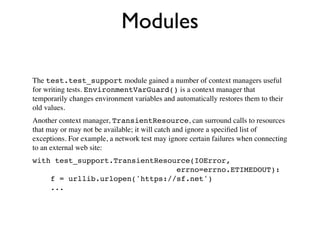 Modules

The test.test_support module gained a number of context managers useful
for writing tests. EnvironmentVarGuard() is a context manager that
temporarily changes environment variables and automatically restores them to their
old values.
Another context manager, TransientResource, can surround calls to resources
that may or may not be available; it will catch and ignore a speciﬁed list of
exceptions. For example, a network test may ignore certain failures when connecting
to an external web site:
with test_support.TransientResource(IOError,
                                errno=errno.ETIMEDOUT):
    f = urllib.urlopen('https://sf.net')
    ...
 