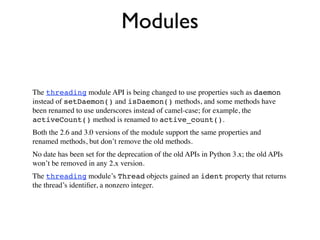 Modules

The threading module API is being changed to use properties such as daemon
instead of setDaemon() and isDaemon() methods, and some methods have
been renamed to use underscores instead of camel-case; for example, the
activeCount() method is renamed to active_count().
Both the 2.6 and 3.0 versions of the module support the same properties and
renamed methods, but don’t remove the old methods.
No date has been set for the deprecation of the old APIs in Python 3.x; the old APIs
won’t be removed in any 2.x version.
The threading module’s Thread objects gained an ident property that returns
the thread’s identiﬁer, a nonzero integer.
 