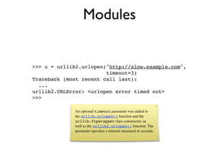 Modules


>>> u = urllib2.urlopen("http://slow.example.com",
                        timeout=3)
Traceback (most recent call last):
  ...
urllib2.URLError: <urlopen error timed out>
>>>

             An optional timeout parameter was added to
             the urllib.urlopen() function and the
             urllib.ftpwrapper class constructor, as
             well as the urllib2.urlopen() function. The
             parameter speciﬁes a timeout measured in seconds.
 