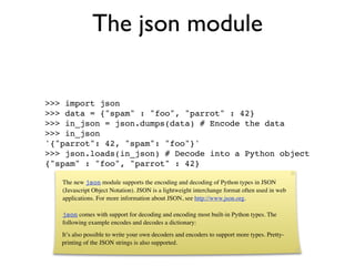 The json module

>>> import json
>>> data = {"spam" : "foo", "parrot" : 42}
>>> in_json = json.dumps(data) # Encode the data
>>> in_json
'{"parrot": 42, "spam": "foo"}'
>>> json.loads(in_json) # Decode into a Python object
{"spam" : "foo", "parrot" : 42}

   The new json module supports the encoding and decoding of Python types in JSON
   (Javascript Object Notation). JSON is a lightweight interchange format often used in web
   applications. For more information about JSON, see http://www.json.org.

   json comes with support for decoding and encoding most built-in Python types. The
   following example encodes and decodes a dictionary:
   It’s also possible to write your own decoders and encoders to support more types. Pretty-
   printing of the JSON strings is also supported.
 