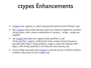 ctypes Enhancements

•   ctypes now supports a c_bool datatype that represents the C99 bool type.
•   The ctypes string, buffer and array types have improved support for extended
    slicing syntax, where various combinations of (start, stop, step) are
    supplied.
•   All ctypes data types now support from_buffer() and
    from_buffer_copy() methods that create a ctypes instance based on a
    provided buffer object. from_buffer_copy() copies the contents of the
    object, while from_buffer() will share the same memory area.
•   A new calling convention tells ctypes to clear the errno or Win32 LastError
    variables at the outset of each wrapped call.
 