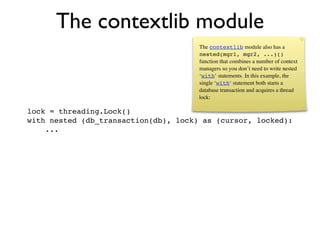 The contextlib module
                                      The contextlib module also has a
                                      nested(mgr1, mgr2, ...)()
                                      function that combines a number of context
                                      managers so you don’t need to write nested
                                      ‘with‘ statements. In this example, the
                                      single ‘with‘ statement both starts a
                                      database transaction and acquires a thread
                                      lock:

lock = threading.Lock()
with nested (db_transaction(db), lock) as (cursor, locked):
    ...
 