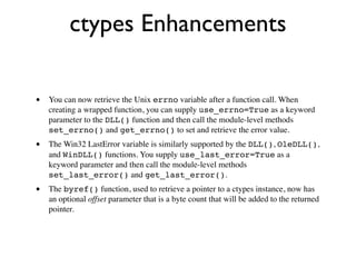 ctypes Enhancements

•   You can now retrieve the Unix errno variable after a function call. When
    creating a wrapped function, you can supply use_errno=True as a keyword
    parameter to the DLL() function and then call the module-level methods
    set_errno() and get_errno() to set and retrieve the error value.
•   The Win32 LastError variable is similarly supported by the DLL(), OleDLL(),
    and WinDLL() functions. You supply use_last_error=True as a
    keyword parameter and then call the module-level methods
    set_last_error() and get_last_error().
•   The byref() function, used to retrieve a pointer to a ctypes instance, now has
    an optional offset parameter that is a byte count that will be added to the returned
    pointer.
 
