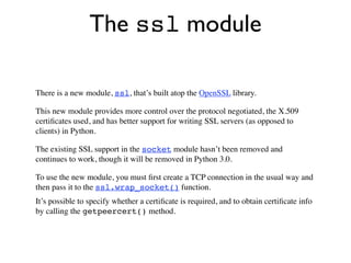 The ssl module

There is a new module, ssl, that’s built atop the OpenSSL library.

This new module provides more control over the protocol negotiated, the X.509
certiﬁcates used, and has better support for writing SSL servers (as opposed to
clients) in Python.

The existing SSL support in the socket module hasn’t been removed and
continues to work, though it will be removed in Python 3.0.

To use the new module, you must ﬁrst create a TCP connection in the usual way and
then pass it to the ssl.wrap_socket() function.
It’s possible to specify whether a certiﬁcate is required, and to obtain certiﬁcate info
by calling the getpeercert() method.
 