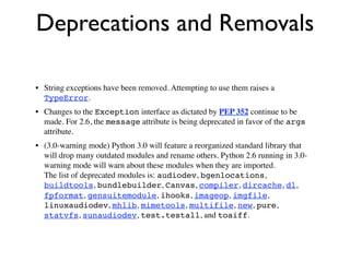 Deprecations and Removals

• String exceptions have been removed. Attempting to use them raises a
  TypeError.
• Changes to the Exception interface as dictated by PEP 352 continue to be
  made. For 2.6, the message attribute is being deprecated in favor of the args
  attribute.
• (3.0-warning mode) Python 3.0 will feature a reorganized standard library that
  will drop many outdated modules and rename others. Python 2.6 running in 3.0-
  warning mode will warn about these modules when they are imported.
  The list of deprecated modules is: audiodev, bgenlocations,
  buildtools, bundlebuilder, Canvas, compiler, dircache, dl,
  fpformat, gensuitemodule, ihooks, imageop, imgfile,
  linuxaudiodev, mhlib, mimetools, multifile, new, pure,
  statvfs, sunaudiodev, test.testall, and toaiff.
 