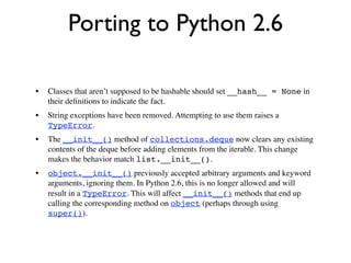 Porting to Python 2.6

•   Classes that aren’t supposed to be hashable should set __hash__ = None in
    their deﬁnitions to indicate the fact.
•   String exceptions have been removed. Attempting to use them raises a
    TypeError.
•   The __init__() method of collections.deque now clears any existing
    contents of the deque before adding elements from the iterable. This change
    makes the behavior match list.__init__().
•   object.__init__() previously accepted arbitrary arguments and keyword
    arguments, ignoring them. In Python 2.6, this is no longer allowed and will
    result in a TypeError. This will affect __init__() methods that end up
    calling the corresponding method on object (perhaps through using
    super()).
 