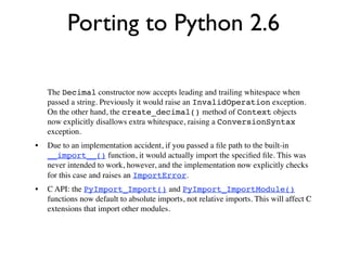 Porting to Python 2.6

    The Decimal constructor now accepts leading and trailing whitespace when
    passed a string. Previously it would raise an InvalidOperation exception.
    On the other hand, the create_decimal() method of Context objects
    now explicitly disallows extra whitespace, raising a ConversionSyntax
    exception.
•   Due to an implementation accident, if you passed a ﬁle path to the built-in
    __import__() function, it would actually import the speciﬁed ﬁle. This was
    never intended to work, however, and the implementation now explicitly checks
    for this case and raises an ImportError.
•   C API: the PyImport_Import() and PyImport_ImportModule()
    functions now default to absolute imports, not relative imports. This will affect C
    extensions that import other modules.
 