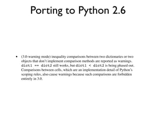 Porting to Python 2.6



•   (3.0-warning mode) inequality comparisons between two dictionaries or two
    objects that don’t implement comparison methods are reported as warnings.
    dict1 == dict2 still works, but dict1 < dict2 is being phased out.
    Comparisons between cells, which are an implementation detail of Python’s
    scoping rules, also cause warnings because such comparisons are forbidden
    entirely in 3.0.
 
