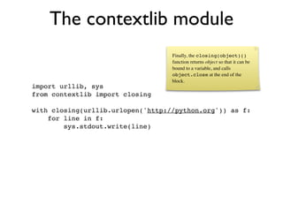 The contextlib module
                                   Finally, the closing(object)()
                                   function returns object so that it can be
                                   bound to a variable, and calls
                                   object.close at the end of the
                                   block.
import urllib, sys
from contextlib import closing

with closing(urllib.urlopen('http://python.org')) as f:
    for line in f:
        sys.stdout.write(line)
 