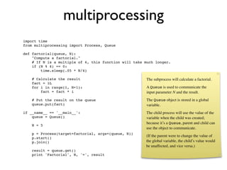 multiprocessing
import time
from multiprocessing import Process, Queue

def factorial(queue, N):
    "Compute a factorial."
    # If N is a multiple of 4, this function will take much longer.
    if (N % 4) == 0:
        time.sleep(.05 * N/4)

    # Calculate the result                              The subprocess will calculate a factorial.
    fact = 1L
    for i in range(1, N+1):                             A Queue is used to communicate the
        fact = fact * i                                 input parameter N and the result.
    # Put the result on the queue                       The Queue object is stored in a global
    queue.put(fact)                                     variable.
if __name__ == '__main__':                              The child process will use the value of the
    queue = Queue()                                     variable when the child was created;
                                                        because it’s a Queue, parent and child can
    N = 5
                                                        use the object to communicate.
    p = Process(target=factorial, args=(queue, N))
                                                       (If the parent were to change the value of
    p.start()
    p.join()                                           the global variable, the child’s value would
                                                       be unaffected, and vice versa.)
    result = queue.get()
    print 'Factorial', N, '=', result
 