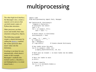multiprocessing
The other high-level interface,   import time
the Manager class, creates a      from multiprocessing import Pool, Manager

separate server process that      def factorial(N, dictionary):
can hold master copies of             "Compute a factorial."
Python data structures.               # Calculate the result
                                      fact = 1L
                                      for i in range(1, N+1):
Other processes can then
                                          fact = fact * i
access and modify these data
structures using proxy objects.       # Store result in dictionary
                                      dictionary[N] = fact
The following example
                                  if __name__ == '__main__':
creates a shared dictionary by        p = Pool(5)
calling the dict() method;            mgr = Manager()
the worker processes then             d = mgr.dict()         # Create shared dictionary
insert values into the                # Run tasks using the pool
dictionary.                           for N in range(1, 1000, 10):
                                          p.apply_async(factorial, (N, d))
(Locking is not done for you
automatically, which doesn’t          # Mark pool as closed -- no more tasks can be added.
                                      p.close()
matter in this example.
Manager‘s methods also                # Wait for tasks to exit
                                      p.join()
include Lock(), RLock(),
and Semaphore() to create             # Output results
shared locks.)                        for k, v in sorted(d.items()):
                                          print k, v
 