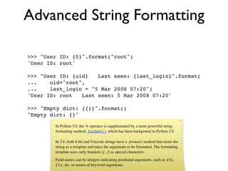 Advanced String Formatting

>>> "User ID: {0}".format("root")
'User ID: root'

>>> "User ID: {uid}   Last seen: {last_login}".format(
...    uid="root",
...    last_login = "5 Mar 2008 07:20")
'User ID: root   Last seen: 5 Mar 2008 07:20'

>>> "Empty dict: {{}}".format()
"Empty dict: {}"

        In Python 3.0, the % operator is supplemented by a more powerful string
        formatting method, format() which has been backported to Python 2.6.

        In 2.6, both 8-bit and Unicode strings have a .format() method that treats the
        string as a template and takes the arguments to be formatted. The formatting
        template uses curly brackets ({, }) as special characters:
        Field names can be integers indicating positional arguments, such as {0},
        {1}, etc. or names of keyword arguments.
 