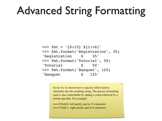 Advanced String Formatting

     >>> fmt = '{0:15} ${1:>6}'
     >>> fmt.format('Registration', 35)
     'Registration    $    35'
     >>> fmt.format('Tutorial', 50)
     'Tutorial        $    50'
     >>> fmt.format('Banquet', 125)
     'Banquet         $   125'


         So far we’ve shown how to specify which ﬁeld to
         substitute into the resulting string. The precise formatting
         used is also controllable by adding a colon followed by a
         format speciﬁer. For example:
         >>> # Field 0: left justify, pad to 15 characters
         >>> # Field 1: right justify, pad to 6 characters
 