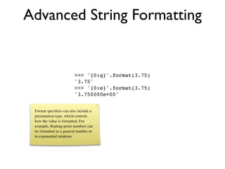 Advanced String Formatting


                        >>> '{0:g}'.format(3.75)
                        '3.75'
                        >>> '{0:e}'.format(3.75)
                        '3.750000e+00'


 Format speciﬁers can also include a
 presentation type, which controls
 how the value is formatted. For
 example, ﬂoating-point numbers can
 be formatted as a general number or
 in exponential notation:
 