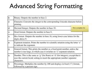Advanced String Formatting
b   Binary. Outputs the number in base 2.
c   Character. Converts the integer to the corresponding Unicode character before
    printing.
d   Decimal Integer. Outputs the number in base 10.                        Not a complete list

o   Octal format. Outputs the number in base 8.

x   Hex format. Outputs the number in base 16, using lower-case letters for the
    digits above 9.
e   Exponent notation. Prints the number in scientiﬁc notation using the letter ‘e’
    to indicate the exponent.
g   General format. This prints the number as a ﬁxed-point number, unless the
    number is too large, in which case it switches to ‘e’ exponent notation.
n   Number. This is the same as ‘g’ (for ﬂoats) or ‘d’ (for integers), except that it
    uses the current locale setting to insert the appropriate number separator
    characters.
%   Percentage. Multiplies the number by 100 and displays in ﬁxed (‘f’) format,
    followed by a percent sign.
 