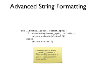 Advanced String Formatting


   def __format__(self, format_spec):
       if isinstance(format_spec, unicode):
           return unicode(str(self))
       else:
           return str(self)


             Classes and types can deﬁne a
             __format__() method to
             control how they’re formatted. It
             receives a single argument, the
             format speciﬁer:
 