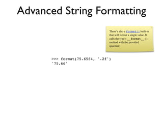 Advanced String Formatting
                               There’s also a format() built-in
                               that will format a single value. It
                               calls the type’s __format__()
                               method with the provided
                               speciﬁer:



      >>> format(75.6564, '.2f')
      '75.66'
 