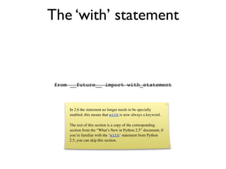The ‘with’ statement



 from __future__ import with_statement



     In 2.6 the statement no longer needs to be specially
     enabled; this means that with is now always a keyword.

     The rest of this section is a copy of the corresponding
     section from the “What’s New in Python 2.5” document; if
     you’re familiar with the ‘with‘ statement from Python
     2.5, you can skip this section.
 