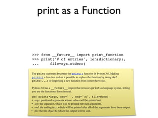 print as a Function


>>> from __future__ import print_function
>>> print('# of entries', len(dictionary),
...     file=sys.stderr)

The print statement becomes the print() function in Python 3.0. Making
print() a function makes it possible to replace the function by doing def
print(...) or importing a new function from somewhere else.

Python 2.6 has a __future__ import that removes print as language syntax, letting
you use the functional form instead.
def print(*args, sep=' ', end='n', file=None)
• args: positional arguments whose values will be printed out.
• sep: the separator, which will be printed between arguments.
• end: the ending text, which will be printed after all of the arguments have been output.
• ﬁle: the ﬁle object to which the output will be sent.
 