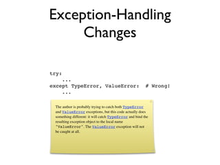 Exception-Handling
     Changes

try:
    ...
except TypeError, ValueError:                           # Wrong!
    ...

 The author is probably trying to catch both TypeError
 and ValueError exceptions, but this code actually does
 something different: it will catch TypeError and bind the
 resulting exception object to the local name
 "ValueError". The ValueError exception will not
 be caught at all.
 