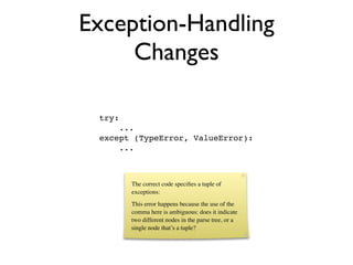 Exception-Handling
     Changes

 try:
     ...
 except (TypeError, ValueError):
     ...



        The correct code speciﬁes a tuple of
        exceptions:
        This error happens because the use of the
        comma here is ambiguous: does it indicate
        two different nodes in the parse tree, or a
        single node that’s a tuple?
 