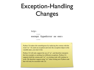 Exception-Handling
     Changes

            try:
                ...
            except TypeError as exc:
                ...

Python 3.0 makes this unambiguous by replacing the comma with the
word “as”. To catch an exception and store the exception object in the
variable exc, you must write:
Python 3.0 will only support the use of “as”, and therefore interprets
the ﬁrst example as catching two different exceptions. Python 2.6
supports both the comma and “as”, so existing code will continue to
work. We therefore suggest using “as” when writing new Python code
that will only be executed with 2.6.
 