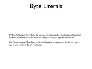Byte Literals



Python 3.0 adopts Unicode as the language’s fundamental string type and denotes 8-
bit literals differently, either as b'string' or using a bytes constructor.

For future compatibility, Python 2.6 adds bytes as a synonym for the str type,
and it also supports the b'' notation.
 