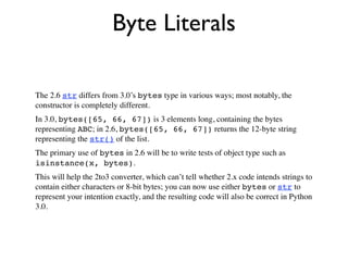 Byte Literals

The 2.6 str differs from 3.0’s bytes type in various ways; most notably, the
constructor is completely different.
In 3.0, bytes([65, 66, 67]) is 3 elements long, containing the bytes
representing ABC; in 2.6, bytes([65, 66, 67]) returns the 12-byte string
representing the str() of the list.
The primary use of bytes in 2.6 will be to write tests of object type such as
isinstance(x, bytes).
This will help the 2to3 converter, which can’t tell whether 2.x code intends strings to
contain either characters or 8-bit bytes; you can now use either bytes or str to
represent your intention exactly, and the resulting code will also be correct in Python
3.0.
 