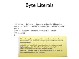 Byte Literals


>>> from __future__ import unicode_literals
>>> s = 'u751fu3080u304eu3000u751fu3054'
>>> s
u'u751fu3080u304eu3000u751fu3054
>>> len(s)
6
     There’s also a __future__ import that causes all string literals to become
     Unicode strings. This means that u escape sequences can be used to include
     Unicode characters:
     At the C level, Python 3.0 will rename the existing 8-bit string type, called
     PyStringObject in Python 2.x, to PyBytesObject. Python 2.6 uses
     #define to support using the names PyBytesObject(),
     PyBytes_Check(), PyBytes_FromStringAndSize(), and all the
     other functions and macros used with strings.
 