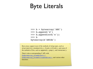 Byte Literals


            >>> b = bytearray('ABC')
            >>> b.append('d')
            >>> b.append(ord('e'))
            >>> b
            bytearray(b'ABCde')

Byte arrays support most of the methods of string types, such as
startswith()/endswith(), find()/rfind(), and some of
the methods of lists, such as append(), pop(), and reverse().
There’s also a corresponding C API, with
PyByteArray_FromObject(),
PyByteArray_FromStringAndSize(), and various other
functions.
 