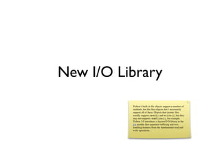 New I/O Library
          Python’s built-in ﬁle objects support a number of
          methods, but ﬁle-like objects don’t necessarily
          support all of them. Objects that imitate ﬁles
          usually support read() and write(), but they
          may not support readline(), for example.
          Python 3.0 introduces a layered I/O library in the
          io module that separates buffering and text-
          handling features from the fundamental read and
          write operations.
 