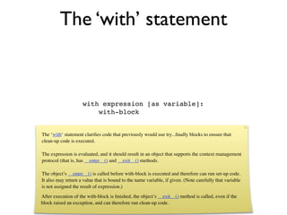 The ‘with’ statement



                     with expression [as variable]:
                         with-block


The ‘with‘ statement clariﬁes code that previously would use try...ﬁnally blocks to ensure that
clean-up code is executed.

The expression is evaluated, and it should result in an object that supports the context management
protocol (that is, has __enter__() and __exit__() methods.

The object’s __enter__() is called before with-block is executed and therefore can run set-up code.
It also may return a value that is bound to the name variable, if given. (Note carefully that variable
is not assigned the result of expression.)
After execution of the with-block is ﬁnished, the object’s __exit__() method is called, even if the
block raised an exception, and can therefore run clean-up code.
 
