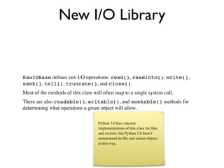 New I/O Library


RawIOBase deﬁnes raw I/O operations: read(), readinto(), write(),
seek(), tell(), truncate(), and close().
Most of the methods of this class will often map to a single system call.
There are also readable(), writable(), and seekable() methods for
determining what operations a given object will allow.

                                    Python 3.0 has concrete
                                    implementations of this class for ﬁles
                                    and sockets, but Python 2.6 hasn’t
                                    restructured its ﬁle and socket objects
                                    in this way.
 