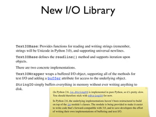 New I/O Library


TextIOBase: Provides functions for reading and writing strings (remember,
strings will be Unicode in Python 3.0), and supporting universal newlines.
TextIOBase deﬁnes the readline() method and supports iteration upon
objects.
There are two concrete implementations.
TextIOWrapper wraps a buffered I/O object, supporting all of the methods for
text I/O and adding a buffer attribute for access to the underlying object.
StringIO simply buffers everything in memory without ever writing anything to
disk.
                        (In Python 2.6, io.StringIO is implemented in pure Python, so it’s pretty slow.
                        You should therefore stick with cStringIO for now.
                        In Python 2.6, the underlying implementations haven’t been restructured to build
                        on top of the io module’s classes. The module is being provided to make it easier
                        to write code that’s forward-compatible with 3.0, and to save developers the effort
                        of writing their own implementations of buffering and text I/O.
 