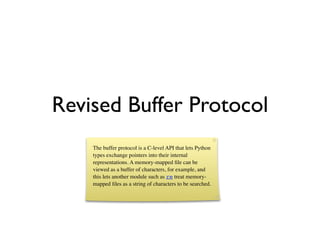 Revised Buffer Protocol
    The buffer protocol is a C-level API that lets Python
    types exchange pointers into their internal
    representations. A memory-mapped ﬁle can be
    viewed as a buffer of characters, for example, and
    this lets another module such as re treat memory-
    mapped ﬁles as a string of characters to be searched.
 