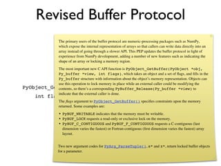 Revised Buffer Protocol
                   The primary users of the buffer protocol are numeric-processing packages such as NumPy,
                   which expose the internal representation of arrays so that callers can write data directly into an
                   array instead of going through a slower API. This PEP updates the buffer protocol in light of
                   experience from NumPy development, adding a number of new features such as indicating the
                   shape of an array or locking a memory region.
            The most important new C API function is PyObject_GetBuffer(PyObject *obj,
            Py_buffer *view, int flags), which takes an object and a set of ﬂags, and ﬁlls in the
            Py_buffer structure with information about the object’s memory representation. Objects can
            use this operation to lock memory in place while an external caller could be modifying the
PyObject_GetBuffer(PyObject *obj, Py_buffer *view, *view) to
            contents, so there’s a corresponding PyBuffer_Release(Py_buffer
            indicate that the external caller is done.
      int flags)
                   The ﬂags argument to PyObject_GetBuffer() speciﬁes constraints upon the memory
                   returned. Some examples are:
                   • PyBUF_WRITABLE indicates that the memory must be writable.
                   • PyBUF_LOCK requests a read-only or exclusive lock on the memory.
                   • PyBUF_C_CONTIGUOUS and PyBUF_F_CONTIGUOUS requests a C-contiguous (last
                     dimension varies the fastest) or Fortran-contiguous (ﬁrst dimension varies the fastest) array
                     layout.


                   Two new argument codes for PyArg_ParseTuple(), s* and z*, return locked buffer objects
                   for a parameter.
 
