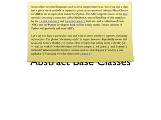 Some object-oriented languages such as Java support interfaces, declaring that a class
has a given set of methods or supports a given access protocol. Abstract Base Classes
(or ABCs) are an equivalent feature for Python. The ABC support consists of an abc
module containing a metaclass called ABCMeta, special handling of this metaclass
by the isinstance() and issubclass() built-ins, and a collection of basic
ABCs that the Python developers think will be widely useful. Future versions of
Python will probably add more ABCs.

Let’s say you have a particular class and wish to know whether it supports dictionary-
style access. The phrase “dictionary-style” is vague, however. It probably means that
accessing items with obj[1] works. Does it imply that setting items with obj[2]
= value works? Or that the object will have keys(), values(), and items()
methods? What about the iterative variants such as iterkeys()? copy() and
update()? Iterating over the object with iter()?


Abstract Base Classes
 