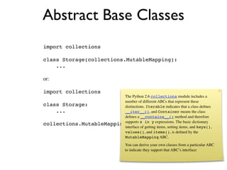Abstract Base Classes
import collections

class Storage(collections.MutableMapping):
    ...

or:

import collections
                          The Python 2.6 collections module includes a
                          number of different ABCs that represent these
class Storage:            distinctions. Iterable indicates that a class deﬁnes
    ...                   __iter__(), and Container means the class
                          deﬁnes a __contains__() method and therefore
                          supports x in y expressions. The
collections.MutableMapping.register(Storage)basic dictionary
                          interface of getting items, setting items, and keys(),
                          values(), and items(), is deﬁned by the
                          MutableMapping ABC.
                                      You can derive your own classes from a particular ABC
                                      to indicate they support that ABC’s interface:
 