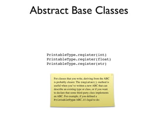 Abstract Base Classes


   PrintableType.register(int)
   PrintableType.register(float)
   PrintableType.register(str)


      For classes that you write, deriving from the ABC
      is probably clearer. The register() method is
      useful when you’ve written a new ABC that can
      describe an existing type or class, or if you want
      to declare that some third-party class implements
      an ABC. For example, if you deﬁned a
      PrintableType ABC, it’s legal to do:
 