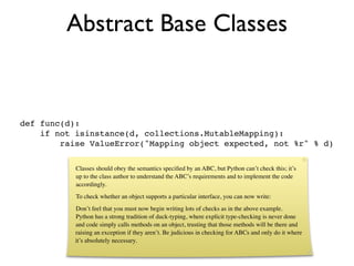 Abstract Base Classes


def func(d):
    if not isinstance(d, collections.MutableMapping):
        raise ValueError("Mapping object expected, not %r" % d)

           Classes should obey the semantics speciﬁed by an ABC, but Python can’t check this; it’s
           up to the class author to understand the ABC’s requirements and to implement the code
           accordingly.
           To check whether an object supports a particular interface, you can now write:
           Don’t feel that you must now begin writing lots of checks as in the above example.
           Python has a strong tradition of duck-typing, where explicit type-checking is never done
           and code simply calls methods on an object, trusting that those methods will be there and
           raising an exception if they aren’t. Be judicious in checking for ABCs and only do it where
           it’s absolutely necessary.
 