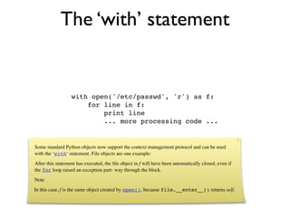 The ‘with’ statement


                  with open('/etc/passwd', 'r') as f:
                      for line in f:
                          print line
                          ... more processing code ...


Some standard Python objects now support the context management protocol and can be used
with the ‘with‘ statement. File objects are one example:
After this statement has executed, the ﬁle object in f will have been automatically closed, even if
the for loop raised an exception part- way through the block.
Note
In this case, f is the same object created by open(), because file.__enter__() returns self.
 