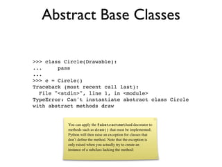 Abstract Base Classes

>>> class Circle(Drawable):
...     pass
...
>>> c = Circle()
Traceback (most recent call last):
  File "<stdin>", line 1, in <module>
TypeError: Can't instantiate abstract class Circle
with abstract methods draw


           You can apply the @abstractmethod decorator to
           methods such as draw() that must be implemented;
           Python will then raise an exception for classes that
           don’t deﬁne the method. Note that the exception is
           only raised when you actually try to create an
           instance of a subclass lacking the method:
 