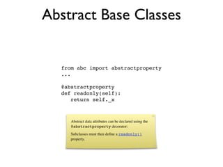 Abstract Base Classes


  from abc import abstractproperty
  ...

  @abstractproperty
  def readonly(self):
     return self._x



     Abstract data attributes can be declared using the
     @abstractproperty decorator:
     Subclasses must then deﬁne a readonly()
     property.
 